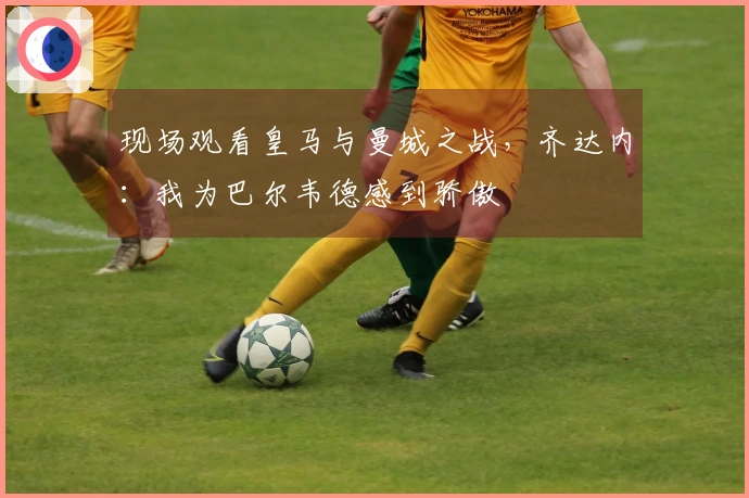 现场观看皇马与曼城之战，齐达内：我为巴尔韦德感到骄傲