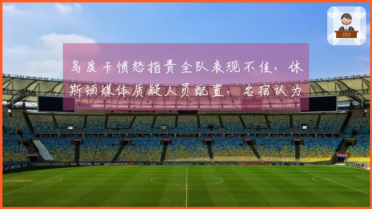 乌度卡愤怒指责全队表现不佳，休斯顿媒体质疑人员配置，名宿认为KD缺乏支持