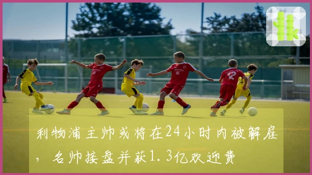 利物浦主帅或将在24小时内被解雇，名帅接盘并获1.3亿欢迎费