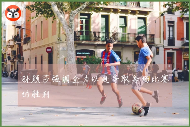 孙颖莎强调全力以赴争取每场比赛的胜利