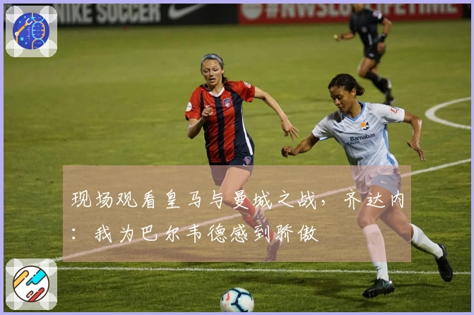 现场观看皇马与曼城之战，齐达内：我为巴尔韦德感到骄傲