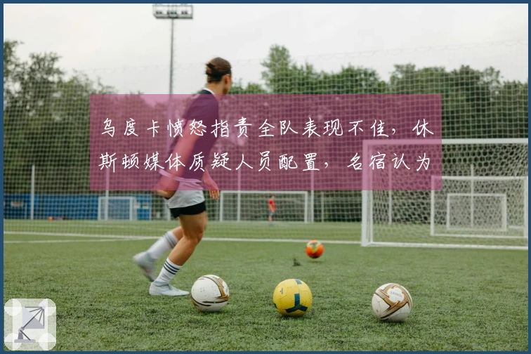 乌度卡愤怒指责全队表现不佳，休斯顿媒体质疑人员配置，名宿认为KD缺乏支持