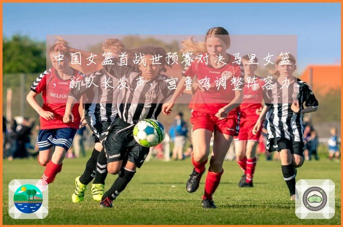 中国女篮首战世预赛对决马里女篮，新队长发声，宫鲁鸣调整阵容力争开门红