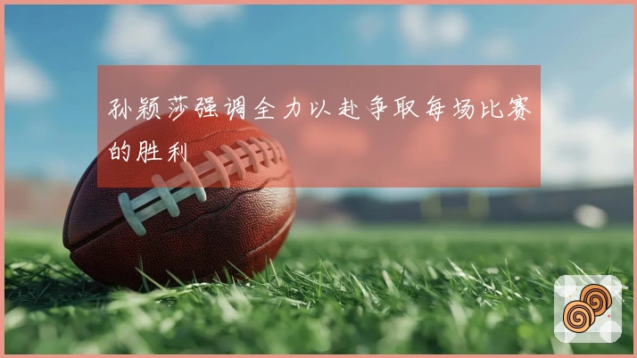 孙颖莎强调全力以赴争取每场比赛的胜利