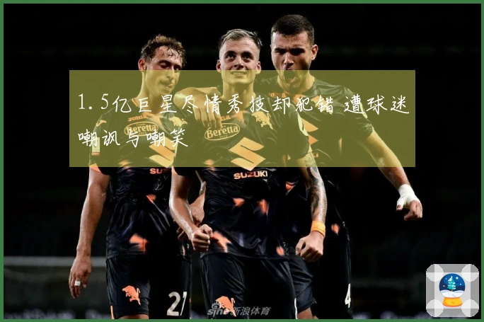 1.5亿巨星尽情秀技却犯错 遭球迷嘲讽与嘲笑