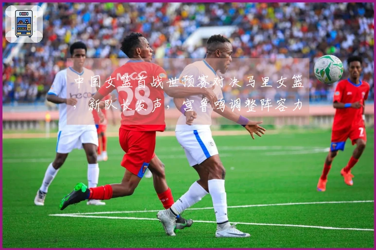 中国女篮首战世预赛对决马里女篮，新队长发声，宫鲁鸣调整阵容力争开门红