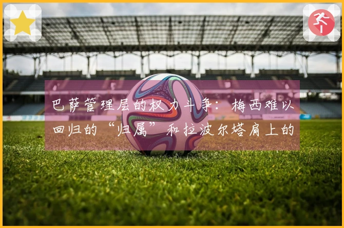 巴萨管理层的权力斗争：梅西难以回归的“归属”和拉波尔塔肩上的“压力”