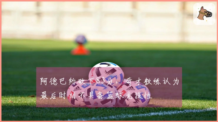 阿德巴约砍下83分，奇才教练认为最后时刻不具备篮球竞技性