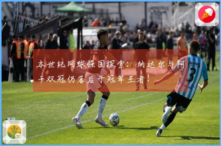本世纪网球强国探索：纳达尔与阿卡双冠仍落后于冠军王者！
