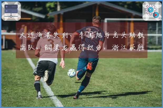 大连海港失利，李国旭与光头助教离队，铜梁龙赢得积分，浙江获胜！