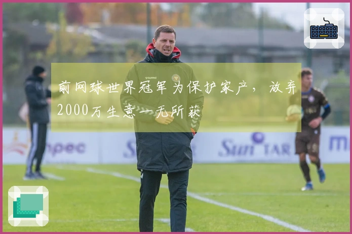 前网球世界冠军为保护家产，放弃2000万生意一无所获
