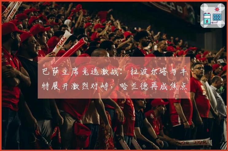 巴萨主席竞选激战：拉波尔塔与丰特展开激烈对峙，哈兰德再成焦点
