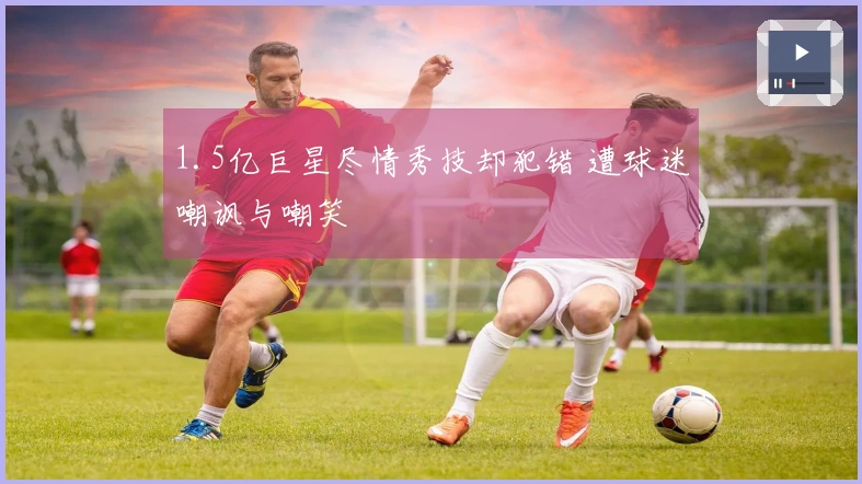 1.5亿巨星尽情秀技却犯错 遭球迷嘲讽与嘲笑