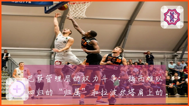 巴萨管理层的权力斗争：梅西难以回归的“归属”和拉波尔塔肩上的“压力”